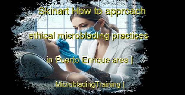 Skinart How to approach ethical microblading practices in Puerto Enrique area | MicrobladingTraining | MicrobladingClasses | SkinartTraining-Peru